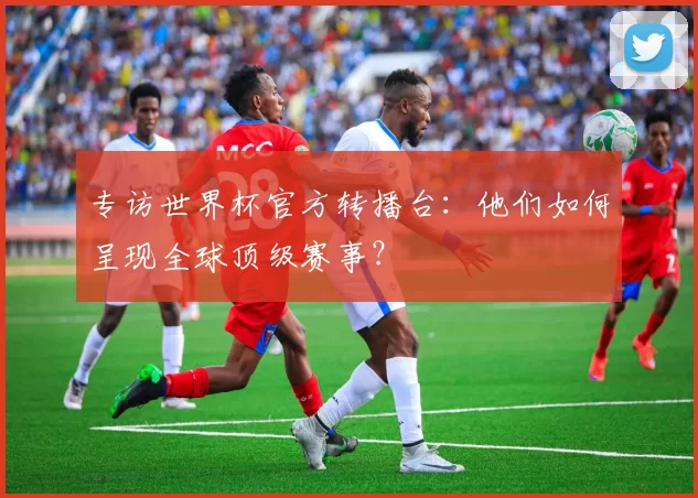 专访世界杯官方转播台:他们如何呈现全球顶级赛事?