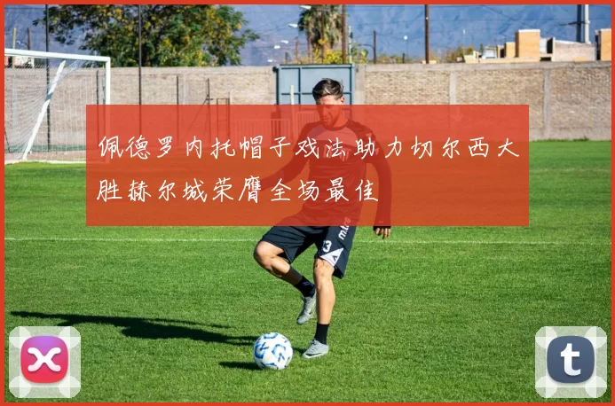 佩德罗内托帽子戏法助力切尔西大胜赫尔城荣膺全场最佳