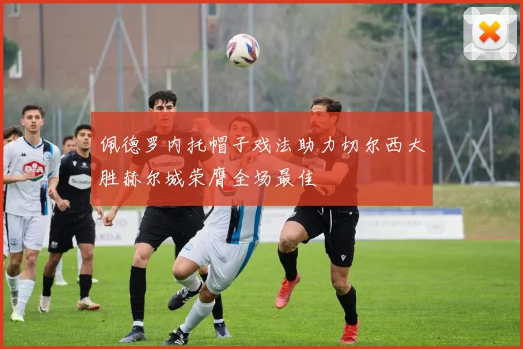 佩德罗内托帽子戏法助力切尔西大胜赫尔城荣膺全场最佳