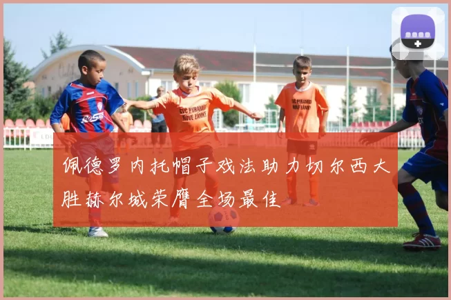 佩德罗内托帽子戏法助力切尔西大胜赫尔城荣膺全场最佳