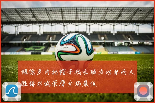 佩德罗内托帽子戏法助力切尔西大胜赫尔城荣膺全场最佳