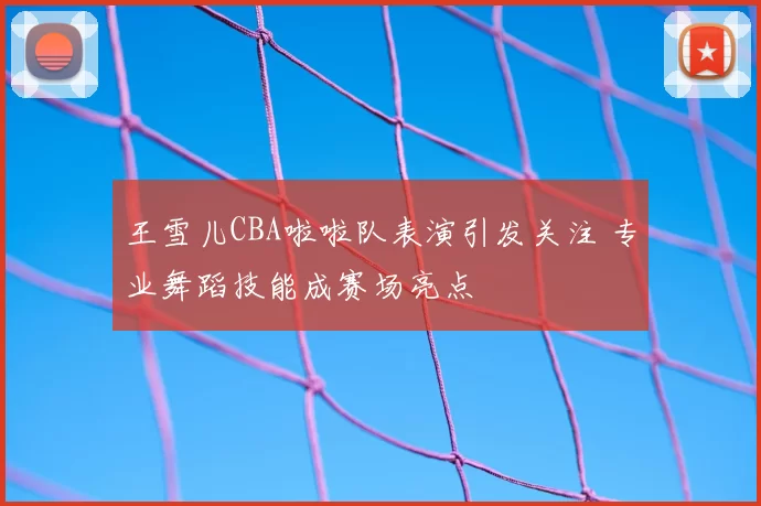 王雪儿CBA啦啦队表演引发关注 专业舞蹈技能成赛场亮点