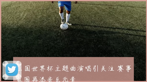 法国世界杯主题曲演唱引关注 赛事氛围再添音乐元素