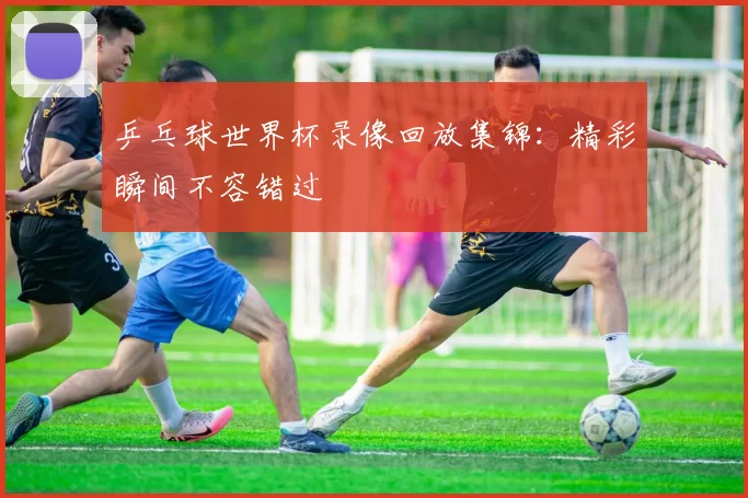 乒乓球世界杯录像回放集锦:精彩瞬间不容错过