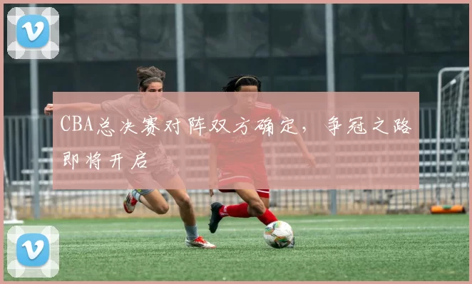 CBA总决赛对阵双方确定,争冠之路即将开启