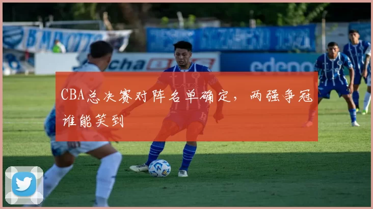CBA总决赛对阵名单确定,两强争冠谁能笑到