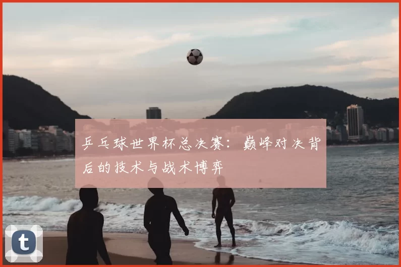 乒乓球世界杯总决赛:巅峰对决背后的技术与战术博弈