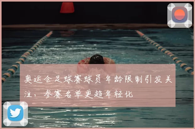奥运会足球赛球员年龄限制引发关注,参赛名单更趋年轻化