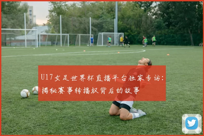 U17女足世界杯直播平台独家专访：揭秘赛事转播权背后的故事