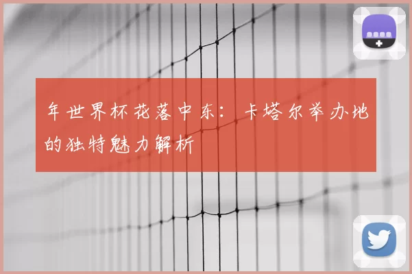 年世界杯花落中东:卡塔尔举办地的独特魅力解析