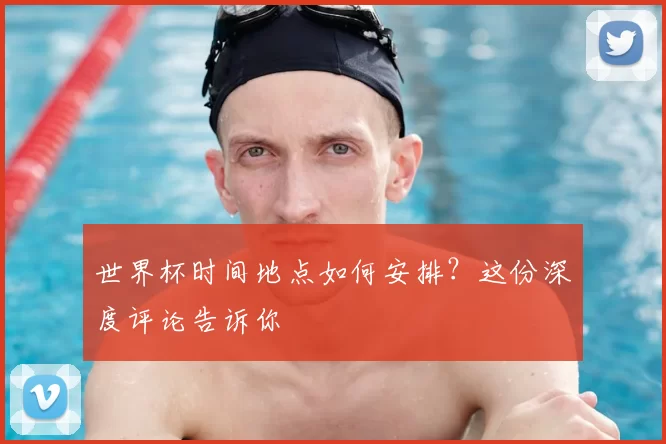 世界杯时间地点如何安排？这份深度评论告诉你