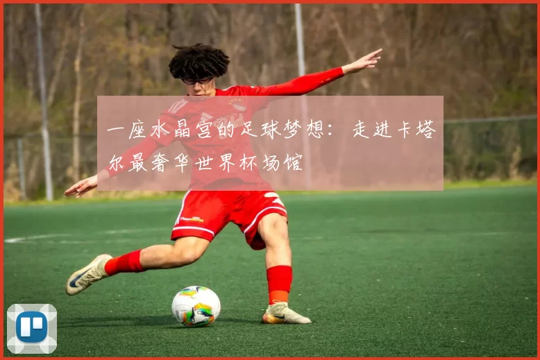 一座水晶宫的足球梦想:走进卡塔尔最奢华世界杯场馆