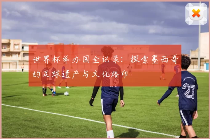 世界杯举办国全记录:探索墨西哥的足球遗产与文化烙印