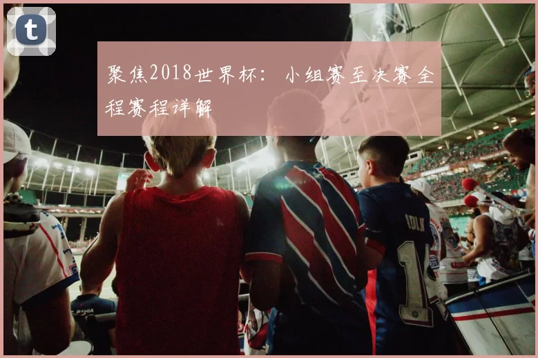 聚焦2018世界杯:小组赛至决赛全程赛程详解