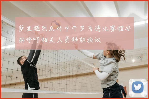 萨里强烈反对中午罗马德比赛程安排呼吁相关人员辞职抗议