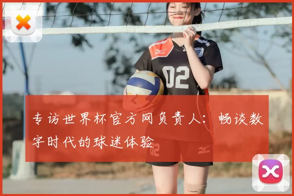 专访世界杯官方网负责人:畅谈数字时代的球迷体验