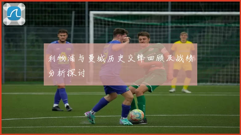 利物浦与曼城历史交锋回顾及战绩分析探讨