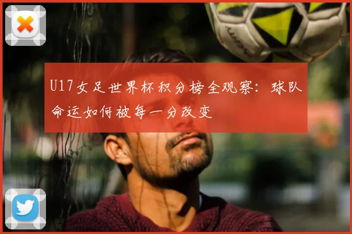 U17女足世界杯积分榜全观察:球队命运如何被每一分改变