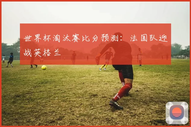 世界杯淘汰赛比分预测:法国队迎战英格兰