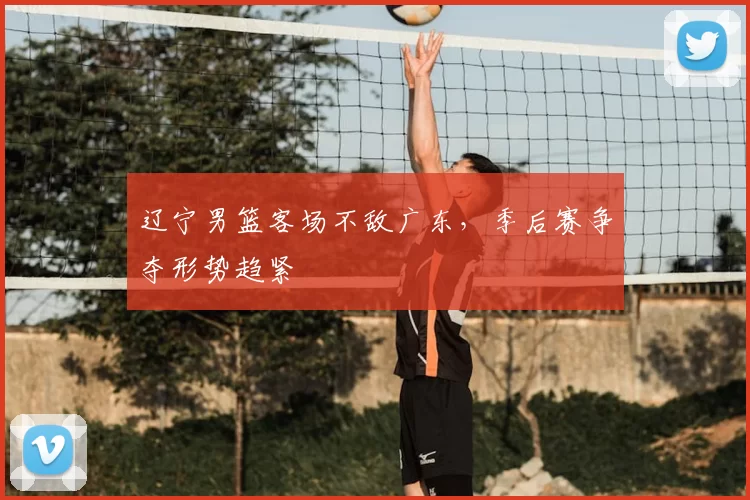 辽宁男篮客场不敌广东,季后赛争夺形势趋紧