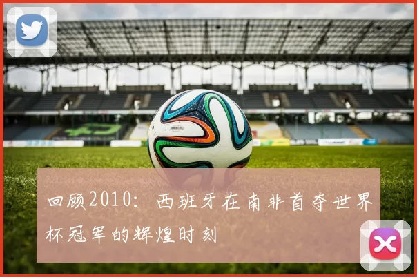 回顾2010:西班牙在南非首夺世界杯冠军的辉煌时刻