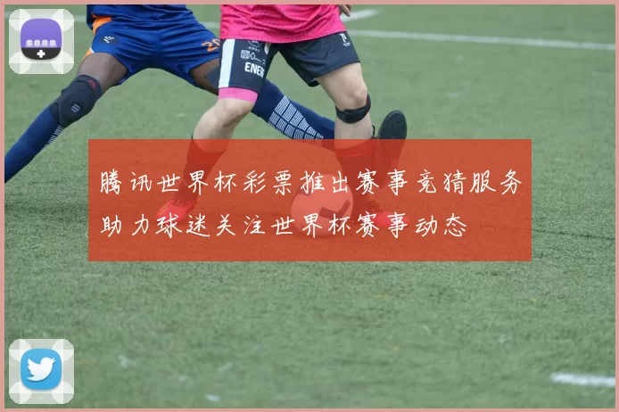 腾讯世界杯彩票推出赛事竞猜服务助力球迷关注世界杯赛事动态