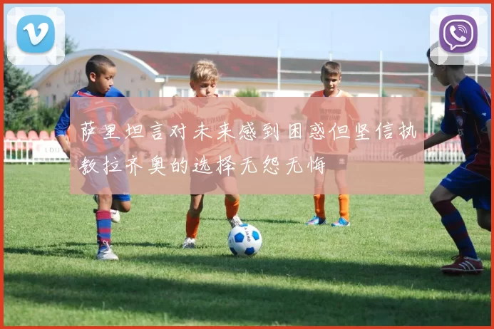 萨里坦言对未来感到困惑但坚信执教拉齐奥的选择无怨无悔