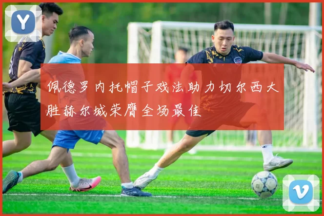 佩德罗内托帽子戏法助力切尔西大胜赫尔城荣膺全场最佳