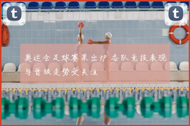 奥运会足球赛果出炉 各队竞技表现与晋级走势受关注