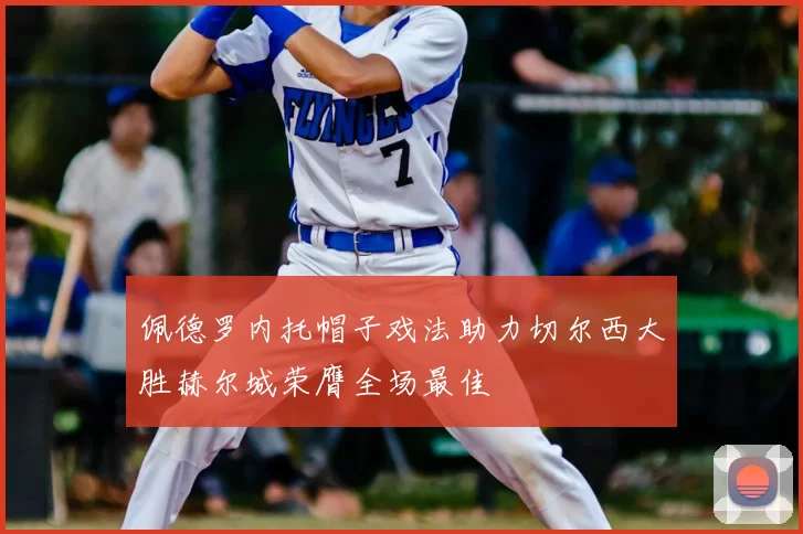 佩德罗内托帽子戏法助力切尔西大胜赫尔城荣膺全场最佳