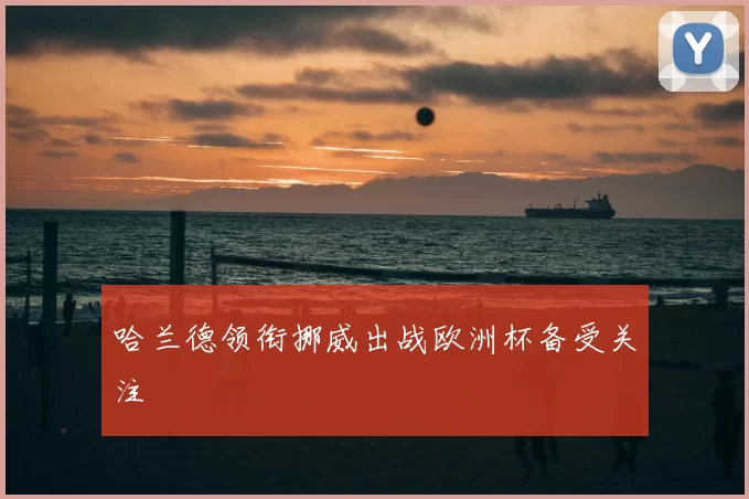 哈兰德领衔挪威出战欧洲杯备受关注