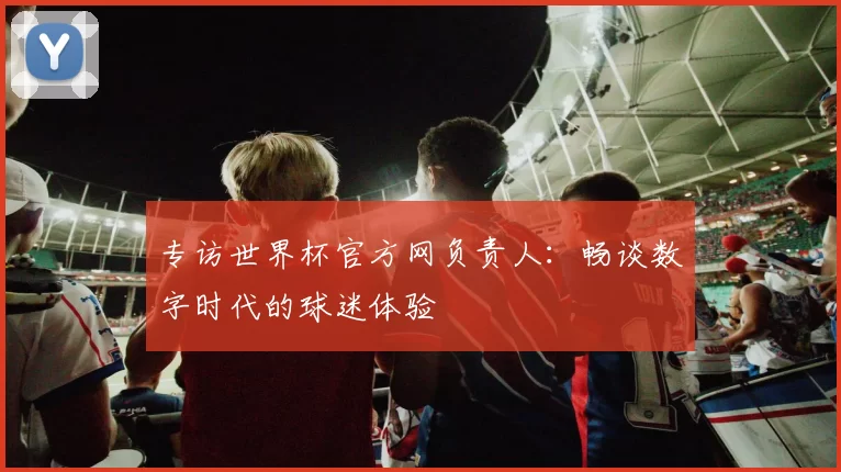 专访世界杯官方网负责人：畅谈数字时代的球迷体验