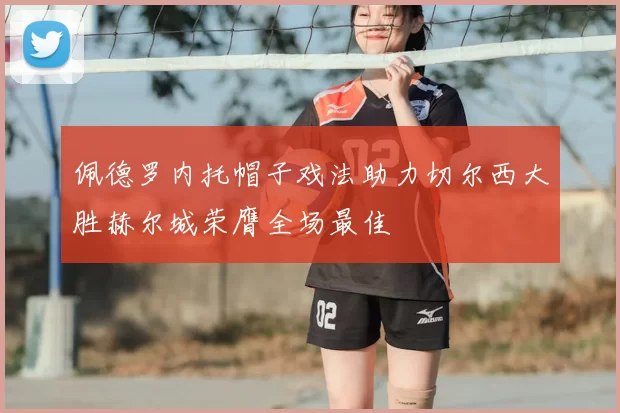 佩德罗内托帽子戏法助力切尔西大胜赫尔城荣膺全场最佳