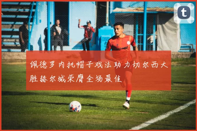 佩德罗内托帽子戏法助力切尔西大胜赫尔城荣膺全场最佳