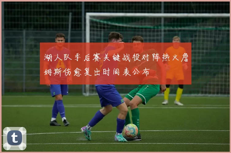 湖人队季后赛关键战役对阵热火詹姆斯伤愈复出时间表公布