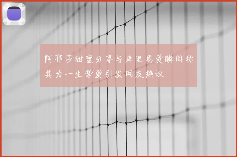 阿耶莎甜蜜分享与库里恩爱瞬间称其为一生挚爱引发网友热议