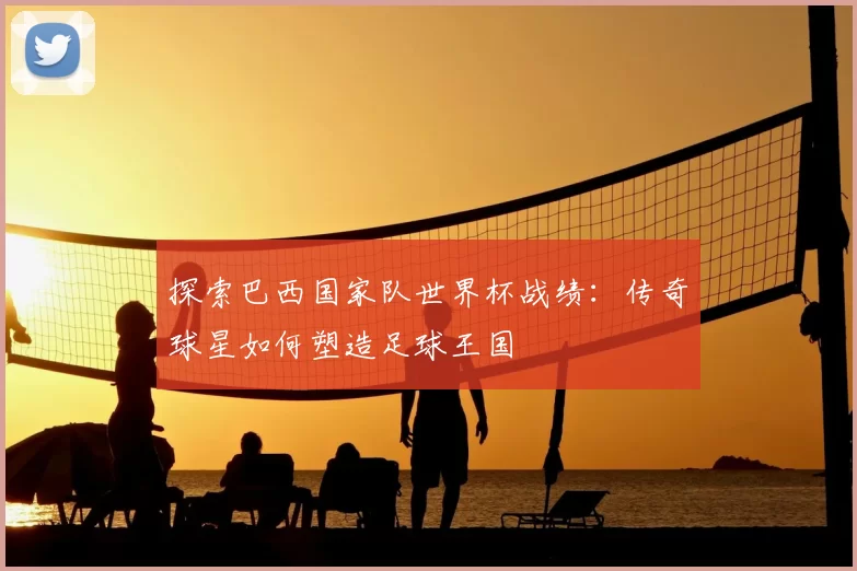 探索巴西国家队世界杯战绩:传奇球星如何塑造足球王国