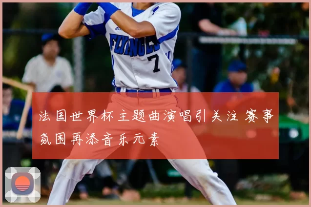 法国世界杯主题曲演唱引关注 赛事氛围再添音乐元素
