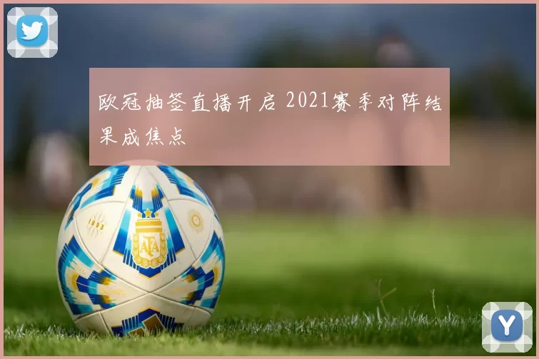 欧冠抽签直播开启 2021赛季对阵结果成焦点
