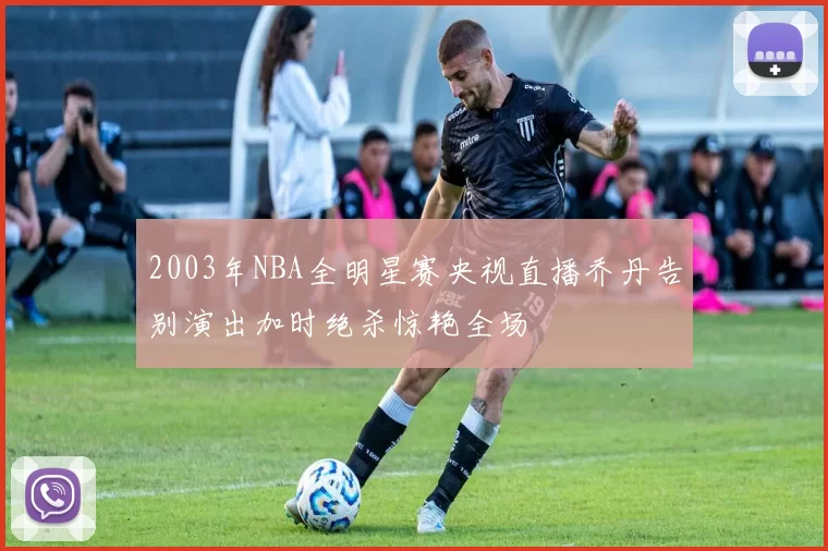 2003年NBA全明星赛央视直播乔丹告别演出加时绝杀惊艳全场