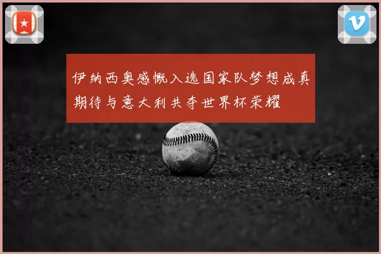 伊纳西奥感慨入选国家队梦想成真期待与意大利共夺世界杯荣耀