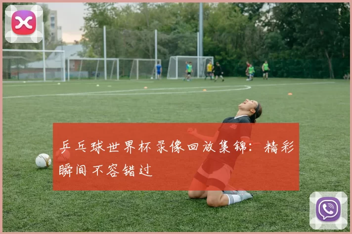 乒乓球世界杯录像回放集锦:精彩瞬间不容错过