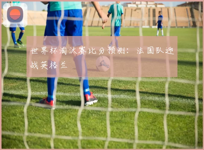 世界杯淘汰赛比分预测:法国队迎战英格兰