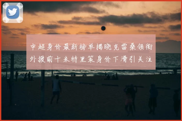 中超身价最新榜单揭晓克雷桑领衔外援前十米特里策身价下滑引关注