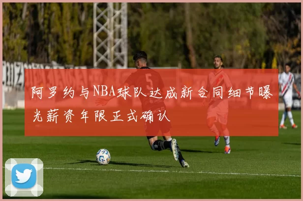 阿罗约与NBA球队达成新合同细节曝光薪资年限正式确认