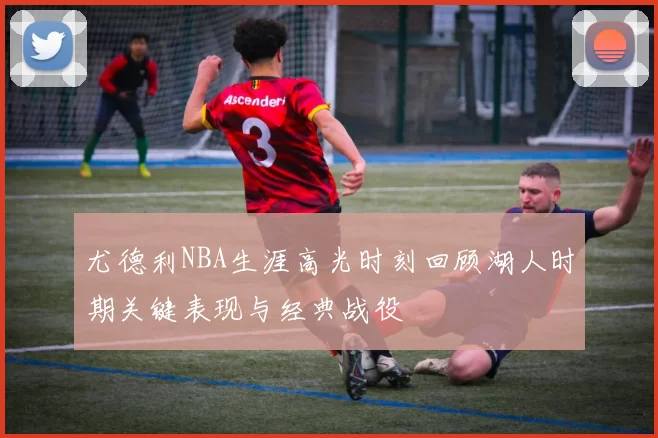 尤德利NBA生涯高光时刻回顾湖人时期关键表现与经典战役