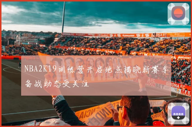 NBA2K19训练营开启地点揭晓新赛季备战动态受关注