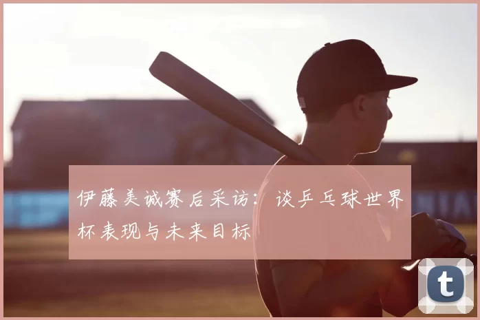 伊藤美诚赛后采访:谈乒乓球世界杯表现与未来目标