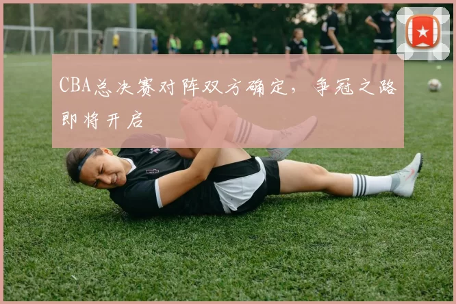 CBA总决赛对阵双方确定,争冠之路即将开启