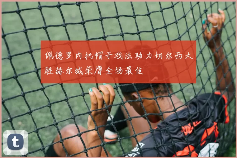 佩德罗内托帽子戏法助力切尔西大胜赫尔城荣膺全场最佳